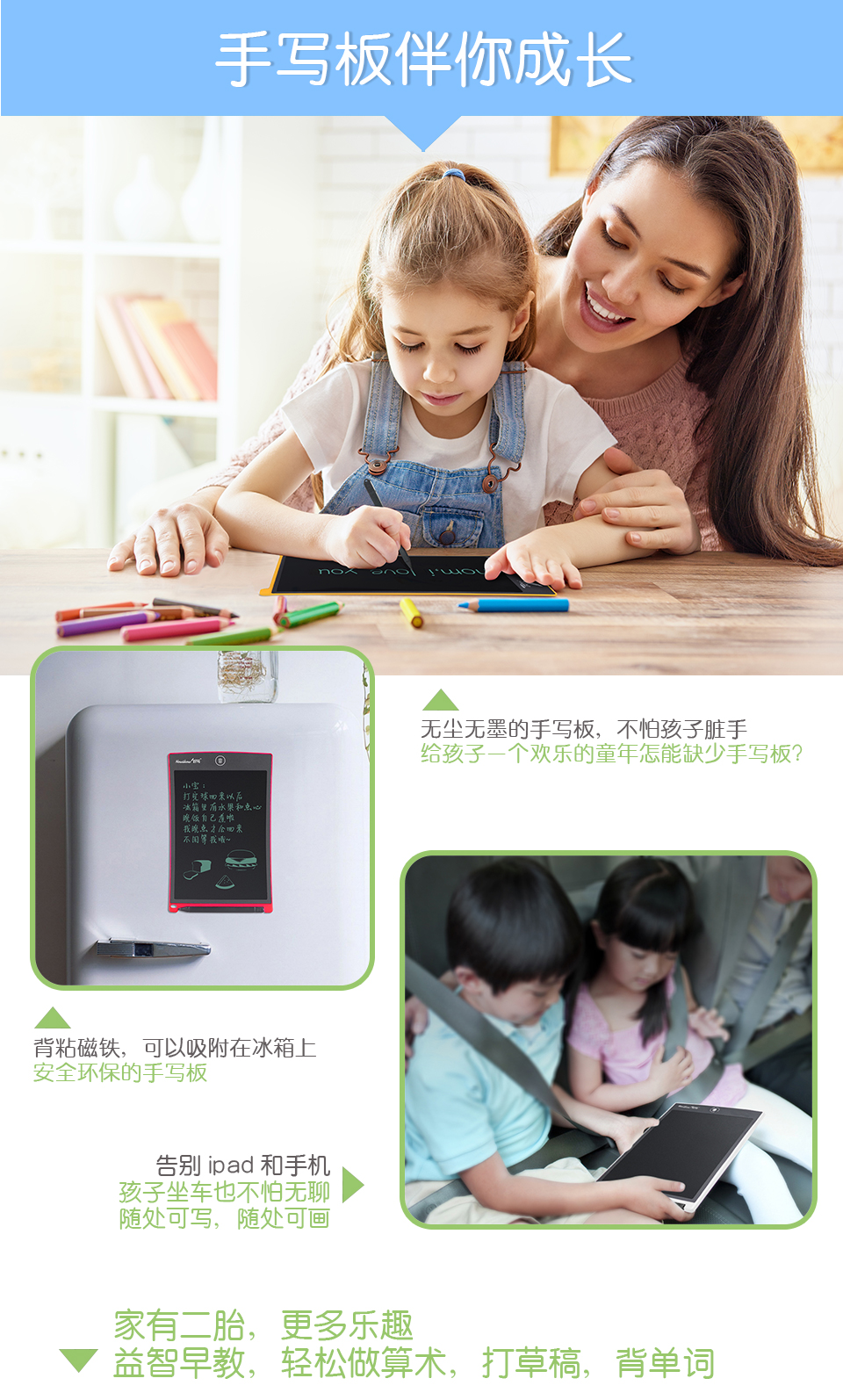 手寫板伴你成長，無塵無墨的手寫板，不怕孩子臟手，給孩子一個歡樂的童年怎能缺少手寫板？背粘磁鐵，可以吸附在冰箱上，安全環(huán)保的手寫板。告別ipad和手機：孩子坐車也不怕無聊，隨處可寫，隨處可畫。家有二胎，更多樂趣：益智早教，輕松做算術，打草稿，背單詞。