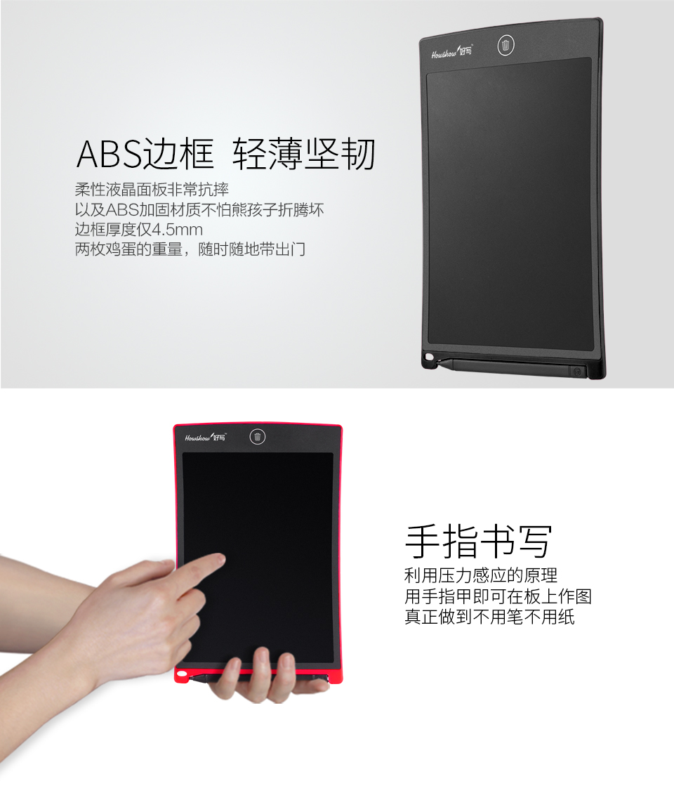 ABS邊框輕薄堅韌：柔性液晶面板非常抗摔，以及ABS加固材質(zhì)不怕熊孩子折騰壞，邊框厚度僅4.5mm兩枚雞蛋的重量，隨時隨地帶出門。手指書寫：利用壓力感應的原理，用手指甲即可在板上作圖，真正做到不用筆不用紙。