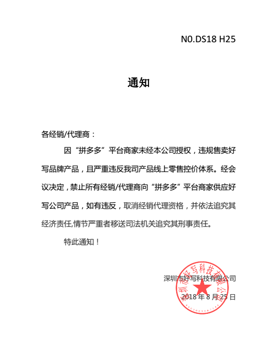 通知各經(jīng)銷/代理商：因“拼多多”平臺(tái)商家未經(jīng)本公司授權(quán)，違規(guī)售賣好寫品牌產(chǎn)品，且嚴(yán)重違反我司產(chǎn)品線上零售控價(jià)體系。經(jīng)會(huì)議決定，禁止所有經(jīng)銷/代理商向“拼多多”平臺(tái)商家供應(yīng)好寫公司產(chǎn)品，如有違反，取消經(jīng)銷代理資格，并依法追究其經(jīng)濟(jì)責(zé)任,情節(jié)嚴(yán)重者移送司法機(jī)關(guān)追究其刑事責(zé)任。特此通知！深圳市好寫科技有限公司2018 年 8 月 25 日
